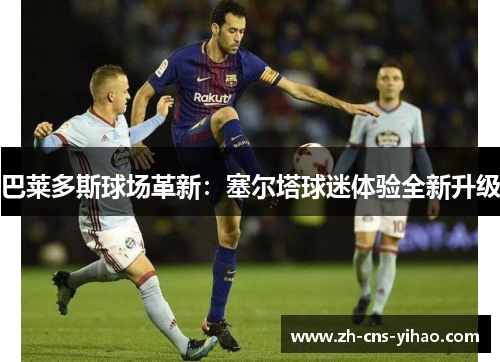 巴莱多斯球场革新：塞尔塔球迷体验全新升级