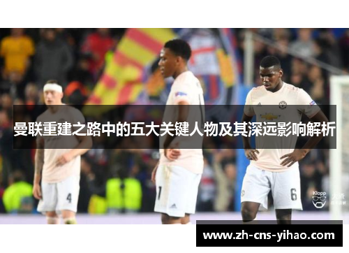 曼联重建之路中的五大关键人物及其深远影响解析