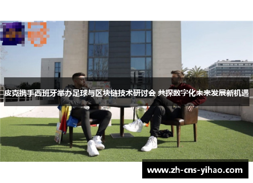 皮克携手西班牙举办足球与区块链技术研讨会 共探数字化未来发展新机遇