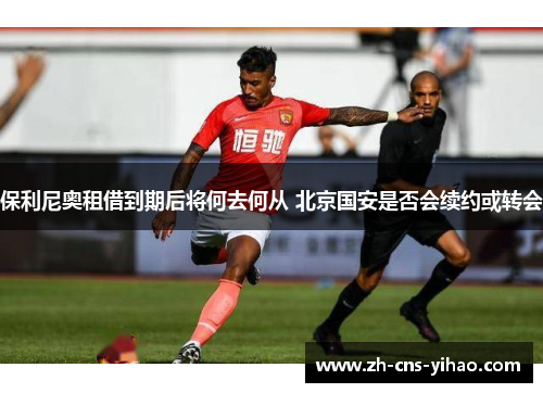 保利尼奥租借到期后将何去何从 北京国安是否会续约或转会 保利尼奥租借到期后将何去何从 北京国安是否会续约或转会