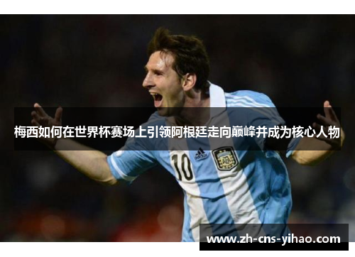 梅西如何在世界杯赛场上引领阿根廷走向巅峰并成为核心人物