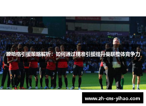 滕哈格引援策略解析:如何通过精准引援提升曼联整体竞争力 滕哈格引援策略解析:如何通过精准引援提升曼联整体竞争力