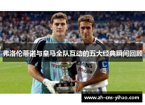 弗洛伦蒂诺与皇马全队互动的五大经典瞬间回顾 弗洛伦蒂诺与皇马全队互动的五大经典瞬间回顾