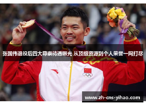 张国伟退役后四大尊崇待遇曝光 从顶级资源到个人荣誉一网打尽