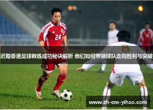 近期香港足球教练成功秘诀解析 他们如何带领球队走向胜利与突破