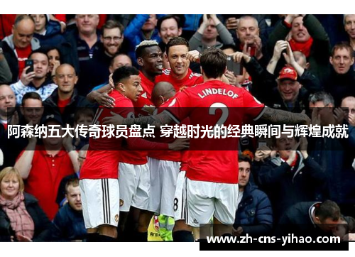 阿森纳五大传奇球员盘点 穿越时光的经典瞬间与辉煌成就