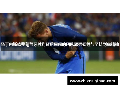 马丁内斯盛赞葡萄牙胜利背后展现的团队顽强韧性与坚持到底精神