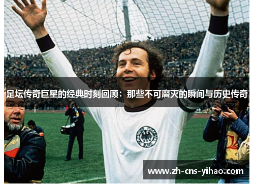 足坛传奇巨星的经典时刻回顾：那些不可磨灭的瞬间与历史传奇