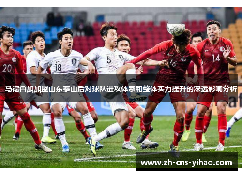 马德鲁加加盟山东泰山后对球队进攻体系和整体实力提升的深远影响分析