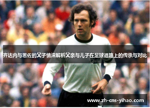 齐达内与恩佐的父子情深解析父亲与儿子在足球道路上的传承与对比