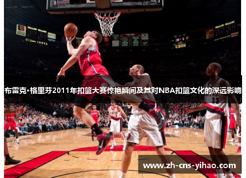 布雷克·格里芬2011年扣篮大赛惊艳瞬间及其对NBA扣篮文化的深远影响 布雷克·格里芬2011年扣篮大赛惊艳瞬间及其对NBA扣篮文化的深远影响